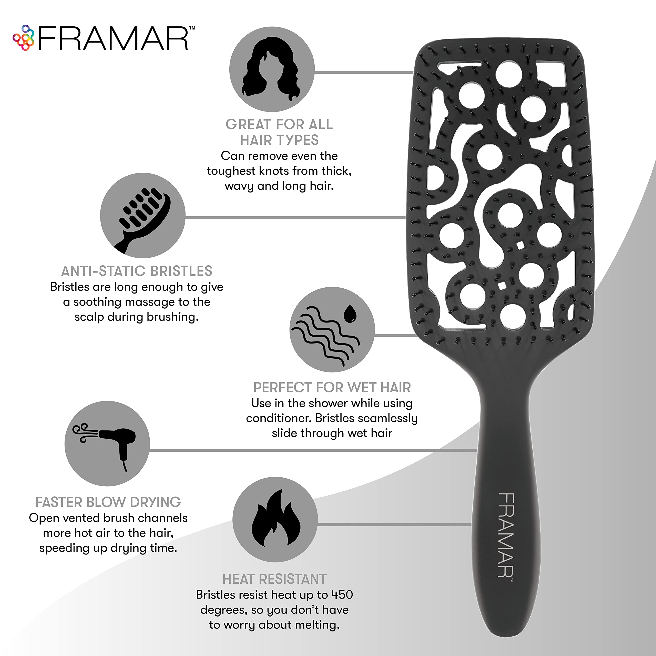 FRAMAR vented brush bristles glide smoothly for minimal tug.
